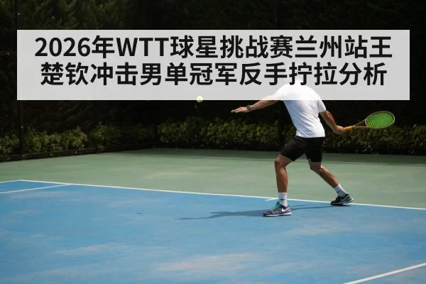 2026年WTT球星挑战赛兰州站王楚钦冲击男单冠军反手拧拉分析